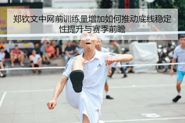 郑钦文中网前训练量增加如何推动底线稳定性提升与赛季前瞻